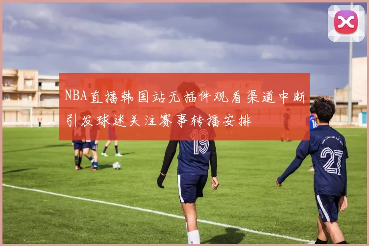 NBA直播韩国站无插件观看渠道中断引发球迷关注赛事转播安排