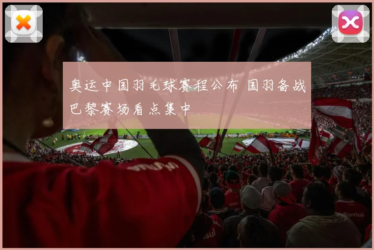 奥运中国羽毛球赛程公布 国羽备战巴黎赛场看点集中