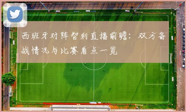 西班牙对阵智利直播前瞻：双方备战情况与比赛看点一览