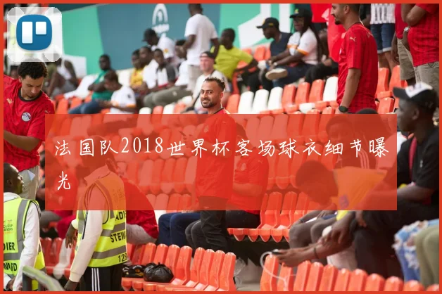 法国队2018世界杯客场球衣细节曝光