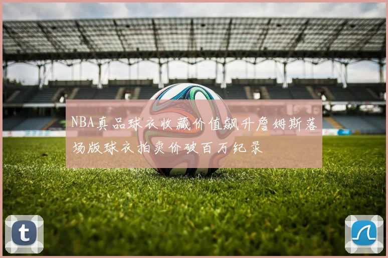 NBA真品球衣收藏价值飙升詹姆斯落场版球衣拍卖价破百万纪录